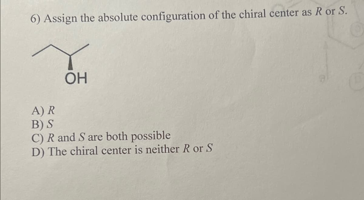 6) Assign the absolute configuration of the chiral center as R or S.
A) R
B) S
OH
C) R and S are both possible
D) The chiral center is neither R or S
