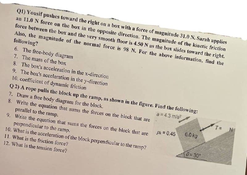 Q1) Yousif pushes toward the right on
an 11.0 N force on the box in the opposite direction. The magnitude of the kinetic friction
force between the box and the very smooth floor is 4.50 N as the box slides toward the right.
Also, the magnitude of the normal force is 98 N. For the above information, find the
following?
a box with a force of magnitude 31.0 N. Sarah applies
6. The free-body diagram
7. The mass of the box
8. The box's acceleration in the x-direction
9. The box's acceleration in the y-direction
10. coefficient of dynamic friction
Q 2) A rope pulls the block up the ramp, as shown in the figure. Find the following:
7. Draw a free body diagram for the block.
8. Write the equation that sums the forces on the block that are
parallel to the ramp.
9. Write the equation that sums the forces on the block that are
perpendicular to the ramp.
10. What is the acceleration of the block perpendicular to the ramp?
11. What is the friction force?
a = 4.3 m/s?
T =
N
A = 0.45
6.0 kg
0= 30°
12. What is the tension force?
