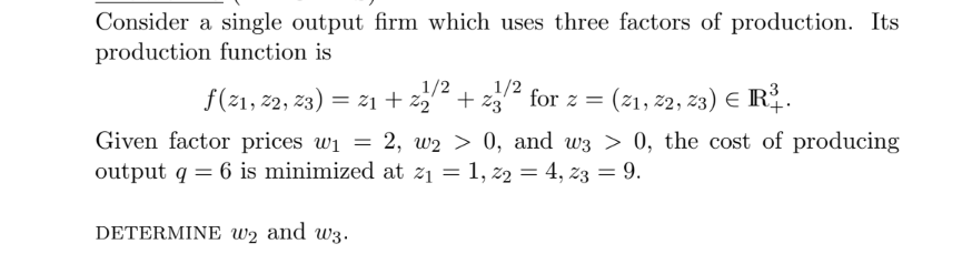 Consider a single output firm which uses three factors of production. Its
production function is
f(21, 22, 23) = 21+%₂²
1/2
+23
Given factor prices w₁ = 2, w2 > 0, and w3 > 0, the cost of producing
output q = 6 is minimized at z₁ = 1, 22 = 4, 23 = 9.
DETERMINE W2 and w3.
1/2
for z = (21, 22, 23) € R³.