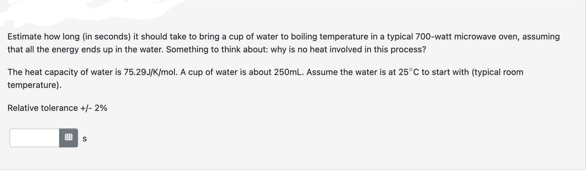 Estimate how long (in seconds) it should take to bring a cup of water to boiling temperature in a typical 700-watt microwave oven, assuming
that all the energy ends up in the water. Something to think about: why is no heat involved in this process?
The heat capacity of water is 75.29J/K/mol. A cup of water is about 250mL. Assume the water is at 25°C to start with (typical room
temperature).
Relative tolerance +/- 2%
S