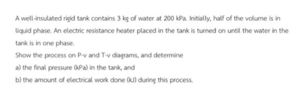 A well-insulated rigid tank contains 3 kg of water at 200 kPa. Initially, half of the volume is in
liquid phase. An electric resistance heater placed in the tank is turned on until the water in the
tank is in one phase.
Show the process on P-v and T-v diagrams, and determine
a) the final pressure (kPa) in the tank, and
b) the amount of electrical work done (kJ) during this process.
