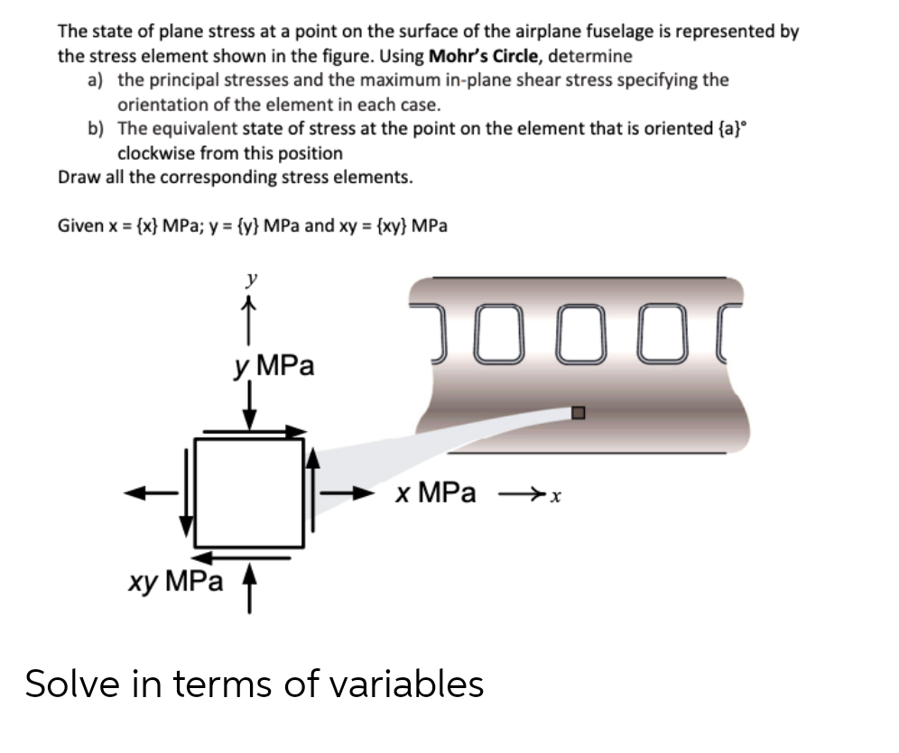 The state of plane stress at a point on the surface of the airplane fuselage is represented by
the stress element shown in the figure. Using Mohr's Circle, determine
a) the principal stresses and the maximum in-plane shear stress specifying the
orientation of the element in each case.
b)
The equivalent state of stress at the point on the element that is oriented {a}
clockwise from this position
Draw all the corresponding stress elements.
Given x = {x} MPa; y = {y} MPa and xy = {xy} MPa
xy MPa
y
y MPa
10000
x MPa →→→→x
Solve in terms of variables