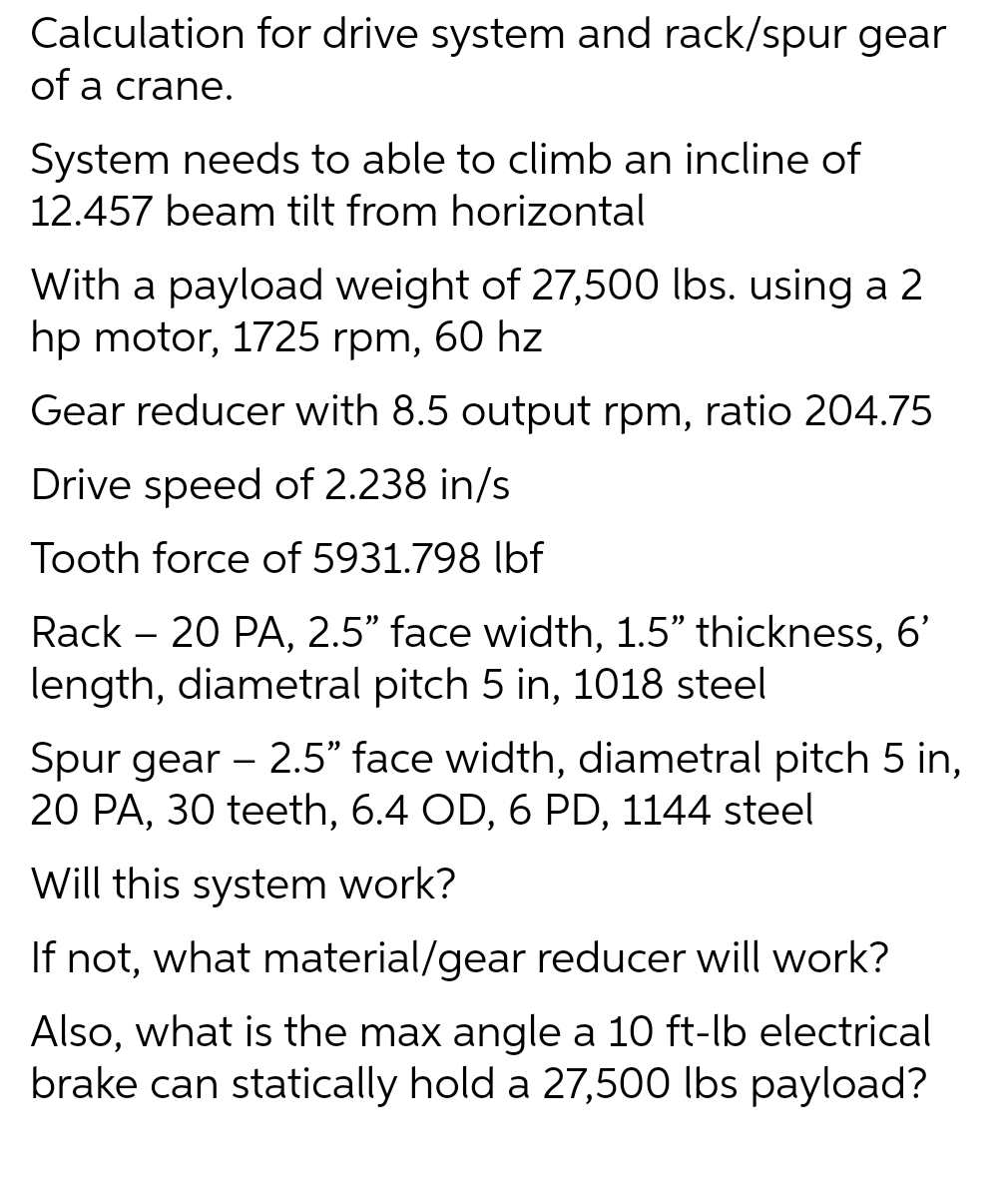 Calculation for drive system and rack/spur gear
of a crane.
System needs to able to climb an incline of
12.457 beam tilt from horizontal
With a payload weight of 27,500 lbs. using a 2
hp motor, 1725 rpm, 60 hz
Gear reducer with 8.5 output rpm, ratio 204.75
Drive speed of 2.238 in/s
Tooth force of 5931.798 lbf
Rack - 20 PA, 2.5" face width, 1.5" thickness, 6'
length, diametral pitch 5 in, 1018 steel
Spur gear - 2.5" face width, diametral pitch 5 in,
20 PA, 30 teeth, 6.4 OD, 6 PD, 1144 steel
Will this system work?
If not, what material/gear reducer will work?
Also, what is the max angle a 10 ft-lb electrical
brake can statically hold a 27,500 lbs payload?