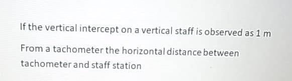 If the vertical intercept on a vertical staff is observed as 1 m
From a tachometer the horizontal distance between
tachometer and staff station
