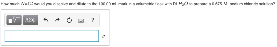 How much NaCl would you dissolve and dilute to the 100.00 mL mark in a volumetric flask with DI H2O to prepare a 0.675 M sodium chloride solution?
?
