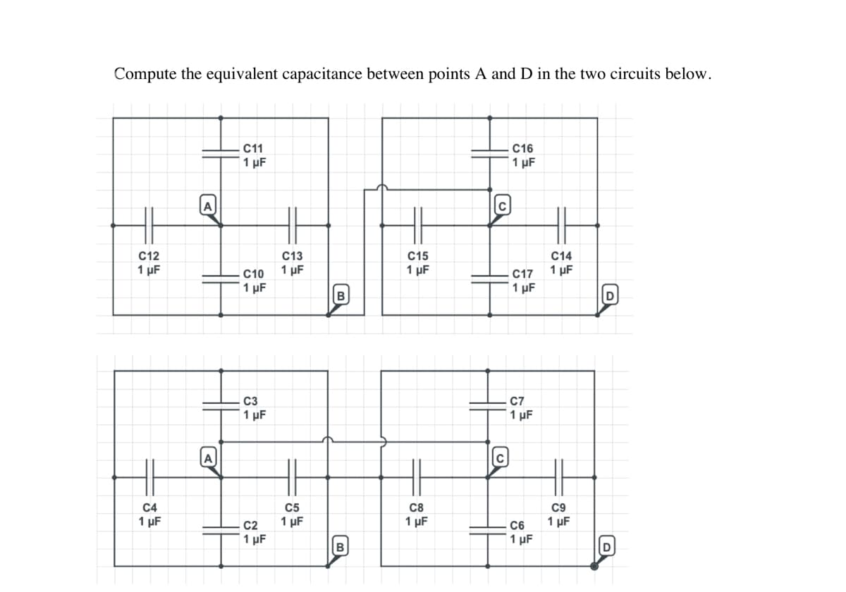 Compute the equivalent capacitance between points A and D in the two circuits below.
C12
1 μF
C11
1 μF
C4
1 µF
C10
1 µF
C3
1 µF
C13
1 μF
1 μF
B
C15
1 µF
с
с
38
C5
C8
C2 1 µF
1 μF
B
C16
1 μF
C17
1 µF
C7
1 μF
C14
1 µF
1 µF
C9
C6 1 μF
D
D