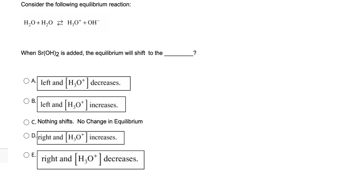 Consider the following equilibrium reaction:
H₂O + H₂O2 H₂O+ + OH¯
When Sr(OH)2 is added, the equilibrium will shift to the
A. left and H₂O* decreases.
left and [H3O+] increases.
B.
C. Nothing shifts. No Change in Equilibrium
D.right and [H3O+] increases.
E.
right and [H3O+] decreases.