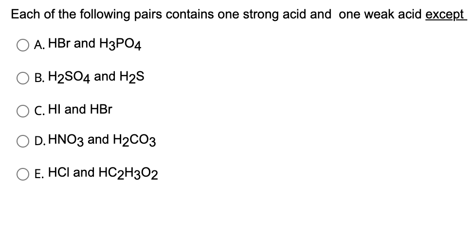 Each of the following pairs contains one strong acid and one weak acid except
A. HBr and H3PO4
B. H2SO4 and H₂S
C. HI and HBr
D. HNO3 and H2CO3
O E. HCI and HC2H3O2