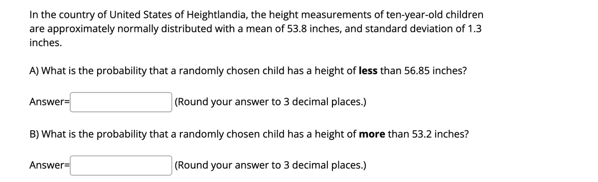 In the country of United States of Heightlandia, the height measurements of ten-year-old children
are approximately normally distributed with a mean of 53.8 inches, and standard deviation of 1.3
inches.
A) What is the probability that a randomly chosen child has a height of less than 56.85 inches?
Answer=
(Round your answer to 3 decimal places.)
B) What is the probability that a randomly chosen child has a height of more than 53.2 inches?
Answer=
(Round your answer to 3 decimal places.)