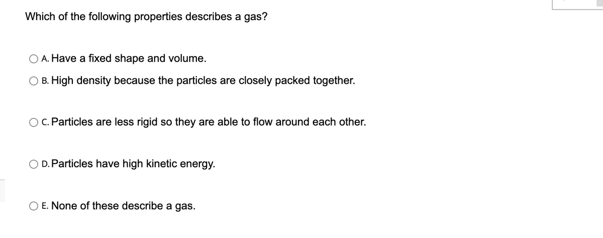 Which of the following properties describes a gas?
A. Have a fixed shape and volume.
B. High density because the particles are closely packed together.
c. Particles are less rigid so they are able to flow around each other.
D. Particles have high kinetic energy.
O E. None of these describe a gas.