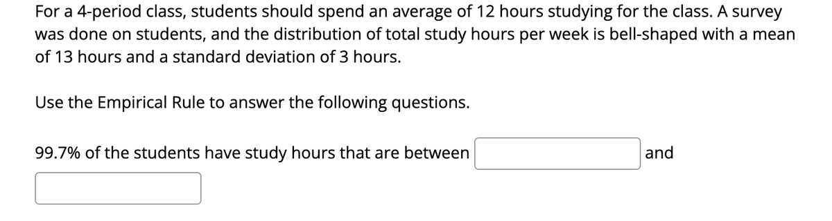 For a 4-period class, students should spend an average of 12 hours studying for the class. A survey
was done on students, and the distribution of total study hours per week is bell-shaped with a mean
of 13 hours and a standard deviation of 3 hours.
Use the Empirical Rule to answer the following questions.
99.7% of the students have study hours that are between
and