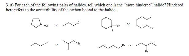 3. a) For each of the following pairs of halides, tell which one is the "more hindered" halide? Hindered
here refers to the accessibility of the carbon bound to the halide.
or
-CI
or
-Br
Br
Br
Br
or
Br or
Br