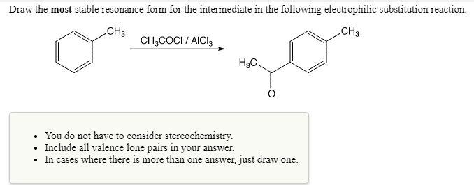 Draw the most stable resonance form for the intermediate in the following electrophilic substitution reaction.
CH3
CH3
CH3COCI/ AICI3
H₂C.
You do not have to consider stereochemistry.
Include all valence lone pairs in your answer.
• In cases where there is more than one answer, just draw one.