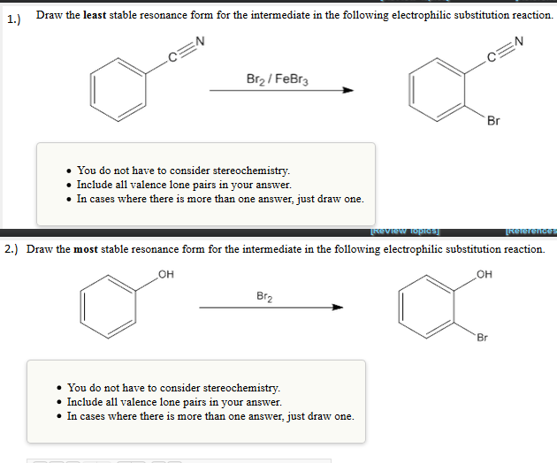 1.)
Draw the least stable resonance form for the intermediate in the following electrophilic substitution reaction.
N
N
Br₂/FeBr3
• You do not have to consider stereochemistry.
• Include all valence lone pairs in your answer.
• In cases where there is more than one answer, just draw one.
[Review topics]
2.) Draw the most stable resonance form for the intermediate in the following electrophilic substitution reaction.
[References
OH
OH
Br₂
You do not have to consider stereochemistry.
• Include all valence lone pairs in your answer.
• In cases where there is more than one answer, just draw one.
Br
'Br