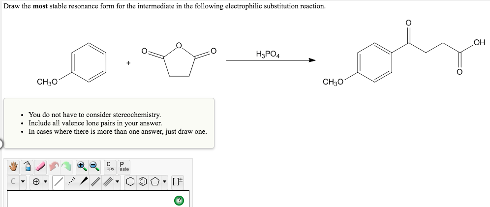 Draw the most stable resonance form for the intermediate in the following electrophilic substitution reaction.
H3PO4
CH3O
CH3O
• You do not have to consider stereochemistry.
• Include all valence lone pairs in your answer.
• In cases where there is more than one answer, just draw one.
+opy aste
C P
- [F
Fo
OH