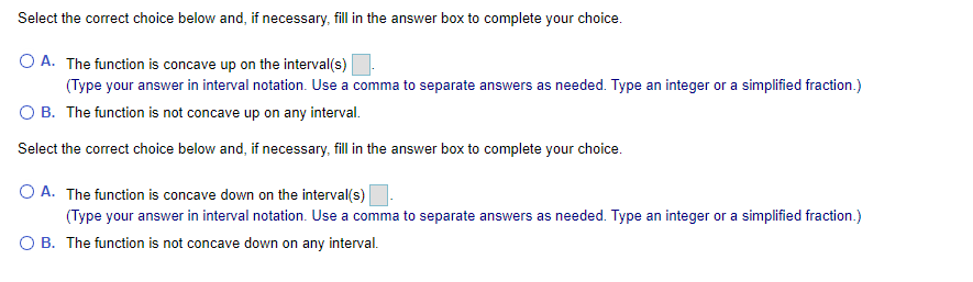 Select the correct choice below and, if necessary, fill in the answer box to complete your choice.
O A. The function is concave up on the interval(s)
(Type your answer in interval notation. Use a comma to separate answers as needed. Type an integer or a simplified fraction.)
O B. The function is not concave up on any interval.
Select the correct choice below and, if necessary, fill in the answer box to complete your choice.
O A. The function is concave down on the interval(s)
(Type your answer in interval notation. Use a comma to separate answers as needed. Type an integer or a simplified fraction.)
O B. The function is not concave down on any interval.
