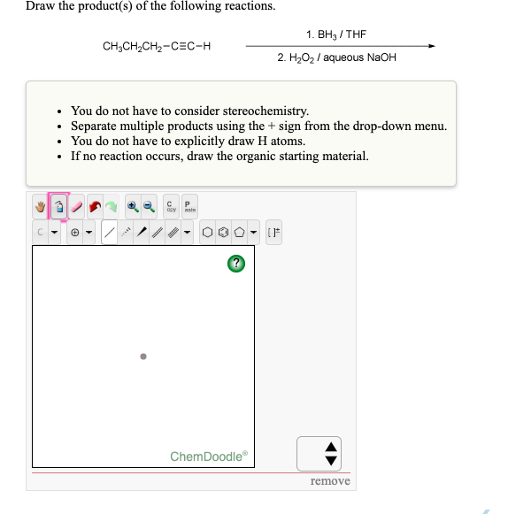 Draw the product(s) of the following reactions.
1. BH3/THF
CH3CH₂CH₂-CEC-H
2. H₂O₂ / aqueous NaOH
You do not have to consider stereochemistry.
.
Separate multiple products using the + sign from the drop-down menu.
You do not have to explicitly draw H atoms.
• If no reaction occurs, draw the organic starting material.
3
apy aste
111-0
remove
ChemDoodleⓇ