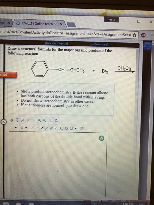 Meeka
X
me
X
OWLv2 | Online teaching X
ment/takeCovalentActivity.do?locator-assignment-take&takeAssignmentSessi AGP
[Review Topics]
[References]
Draw a structural formula for the major organic product of the
following reaction:
CH₂Cl₂
-CH=CHCH3
+ Br₂
sited
Show product stereochemistry IF the reactant alkene
has both carbons of the double bond within a ring.
. Do not show stereochemistry in other cases.
If enantiomers are formed, just draw one.
& SP
Ⓒ-
1
30 - IF
11:00 PM