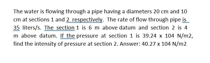 The water is flowing through a pipe having a diameters 20 cm and 10
cm at sections 1 and 2 respectively. The rate of flow through pipe is
35 liters/s. The section 1 is 6 m above datum and section 2 is 4
m above datum. If the pressure at section 1 is 39.24 x 104 N/m2,
find the intensity of pressure at section 2. Answer: 40.27 x 104 N/m2
