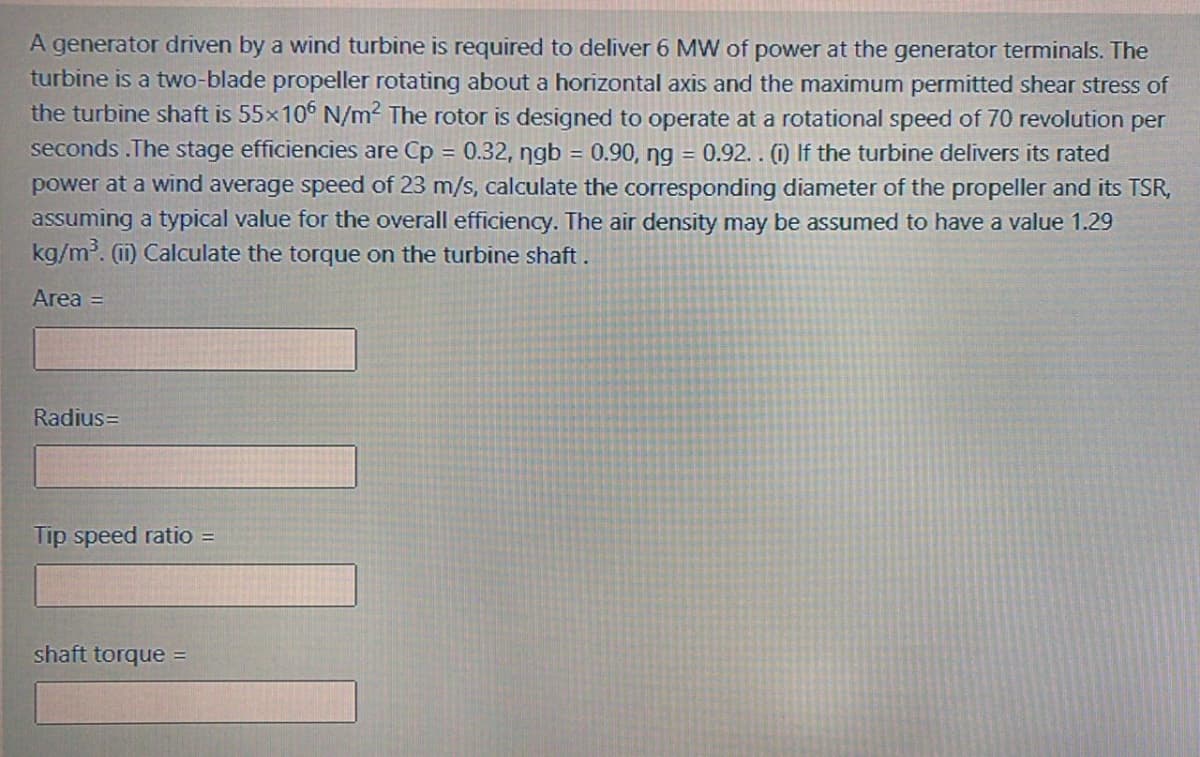 A generator driven by a wind turbine is required to deliver 6 MW of power at the generator terminals. The
turbine is a two-blade propeller rotating about a horizontal axis and the maximum permitted shear stress of
the turbine shaft is 55x10° N/m2 The rotor is designed to operate at a rotational speed of 70 revolution per
seconds .The stage efficiencies are Cp = 0.32, ngb = 0.90, ng = 0.92. . (1) If the turbine delivers its rated
power at a wind average speed of 23 m/s, calculate the corresponding diameter of the propeller and its TSR,
assuming a typical value for the overall efficiency. The air density may be assumed to have a value 1.29
kg/m. (1) Calculate the torque on the turbine shaft.
Area =
Radius=
Tip speed ratio =
shaft torque =
