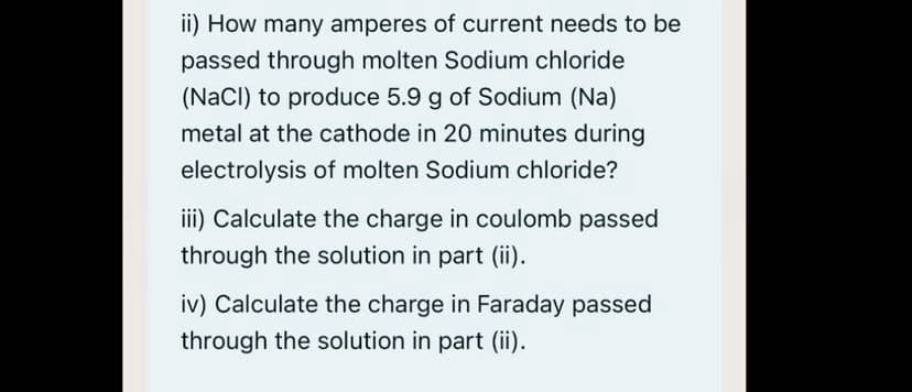 ii) How many amperes of current needs to be
passed through molten Sodium chloride
(NaCl) to produce 5.9 g of Sodium (Na)
metal at the cathode in 20 minutes during
electrolysis of molten Sodium chloride?
iii) Calculate the charge in coulomb passed
through the solution in part (ii).
iv) Calculate the charge in Faraday passed
through the solution in part (ii).
