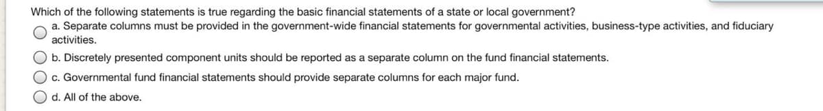 Which of the following statements is true regarding the basic financial statements of a state or local government?
a. Separate columns must be provided in the government-wide financial statements for governmental activities, business-type activities, and fiduciary
activities.
b. Discretely presented component units should be reported as a separate column on the fund financial statements.
c. Governmental fund financial statements should provide separate columns for each major fund.
d. All of the above.
