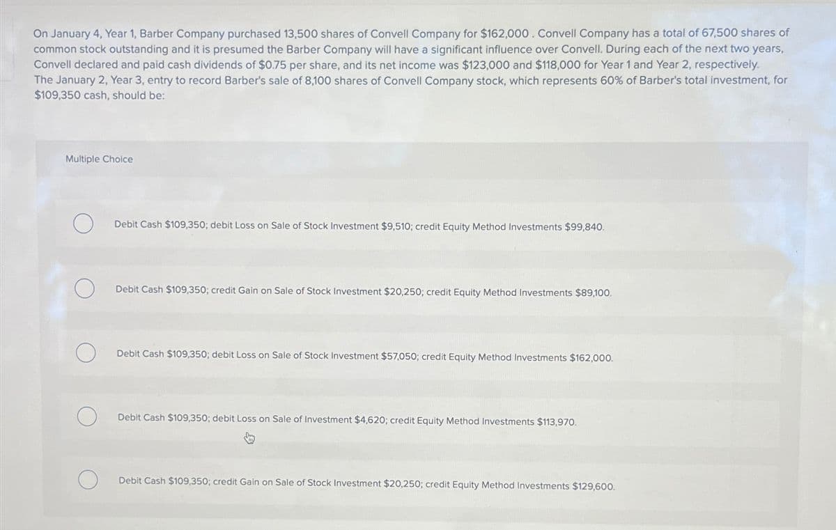 On January 4, Year 1, Barber Company purchased 13,500 shares of Convell Company for $162,000. Convell Company has a total of 67,500 shares of
common stock outstanding and it is presumed the Barber Company will have a significant influence over Convell. During each of the next two years,
Convell declared and paid cash dividends of $0.75 per share, and its net income was $123,000 and $118,000 for Year 1 and Year 2, respectively.
The January 2, Year 3, entry to record Barber's sale of 8,100 shares of Convell Company stock, which represents 60% of Barber's total investment, for
$109,350 cash, should be:
Multiple Choice
Debit Cash $109,350; debit Loss on Sale of Stock Investment $9,510; credit Equity Method Investments $99,840.
Debit Cash $109,350; credit Gain on Sale of Stock Investment $20,250; credit Equity Method Investments $89,100.
Debit Cash $109,350; debit Loss on Sale of Stock Investment $57,050; credit Equity Method Investments $162,000.
Debit Cash $109,350; debit Loss on Sale of Investment $4,620; credit Equity Method Investments $113,970.
Debit Cash $109,350; credit Gain on Sale of Stock Investment $20,250; credit Equity Method Investments $129,600.