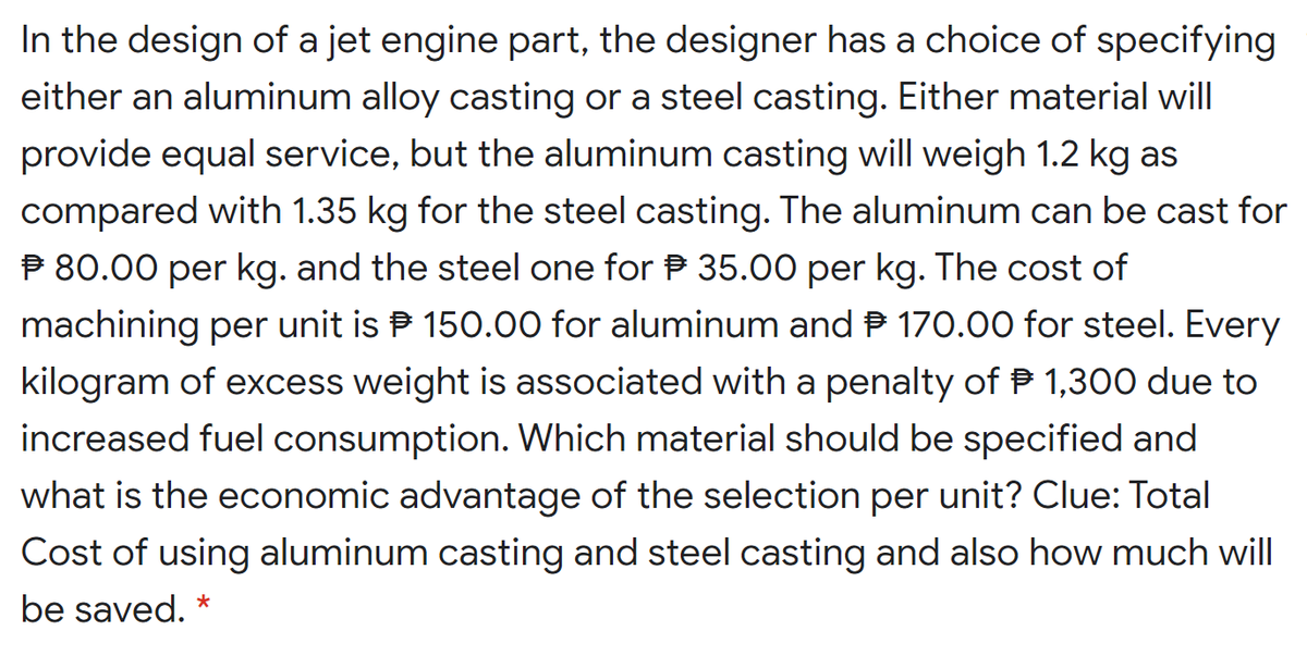 In the design of a jet engine part, the designer has a choice of specifying
either an aluminum alloy casting or a steel casting. Either material will
provide equal service, but the aluminum casting will weigh 1.2 kg as
compared with 1.35 kg for the steel casting. The aluminum can be cast for
P 80.00 per kg. and the steel one for P 35.00 per kg. The cost of
machining per unit is P 150.00 for aluminum and P 170.00 for steel. Every
kilogram of excess weight is associated with a penalty of P 1,300 due to
increased fuel consumption. Which material should be specified and
what is the economic advantage of the selection per unit? Clue: Total
Cost of using aluminum casting and steel casting and also how much will
be saved. *

