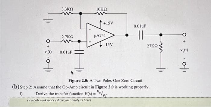 O
v (t)
3.3ΚΩ
m
2.7ΚΩ
0.01uF
10ΚΩ
Pre-Lab workspace (show your analysis here)
+15V
μA741
-15V
0.01uF
HH
27ΚΩ
Figure 2.0: A Two Poles-One Zero Circuit
(b) Step 2: Assume that the Op-Amp circuit i Figure 2.0 is working properly.
i)
Derive the transfer function H(s) = /v₁
v (t)
0-||1