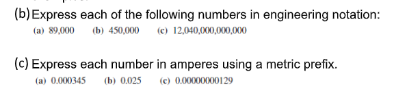 (b) Express each of the following numbers in engineering notation:
(a) 89,000
(b) 450,000 (c) 12,040,000,000,000
(c) Express each number in amperes using a metric prefix.
(a) 0.000345
(b) 0.025
(e) 0.00000000129
