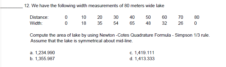 12. We have the following width measurements of 80 meters wide lake
Distance:
0
10
70
80
20 30 40 50 60
35 54 65 48
Width:
0
18
32
26
0
Compute the area of lake by using Newton -Cotes Quadrature Formula - Simpson 1/3 rule.
Assume that the lake is symmetrical about mid-line.
a. 1,234.990
c. 1,419.111
b. 1,355.987
d. 1,413.333