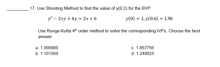 17. Use Shooting Method to find the value of y(0.2) for the BVP
y" - 2xy + 4y = 2x+6
y(0) = 1, y(0.6) = 1.96
Use Runge-Kutta 4th order method to solve the corresponding IVPs. Choose the best
answer.
a. 1.990900
c. 1.867756
b. 1.101569
d. 1.240025