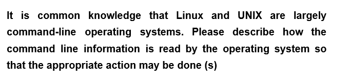 It is common knowledge that Linux and UNIX are largely
command-line operating systems. Please describe how the
command line information is read by the operating system so
that the appropriate action may be done (s)