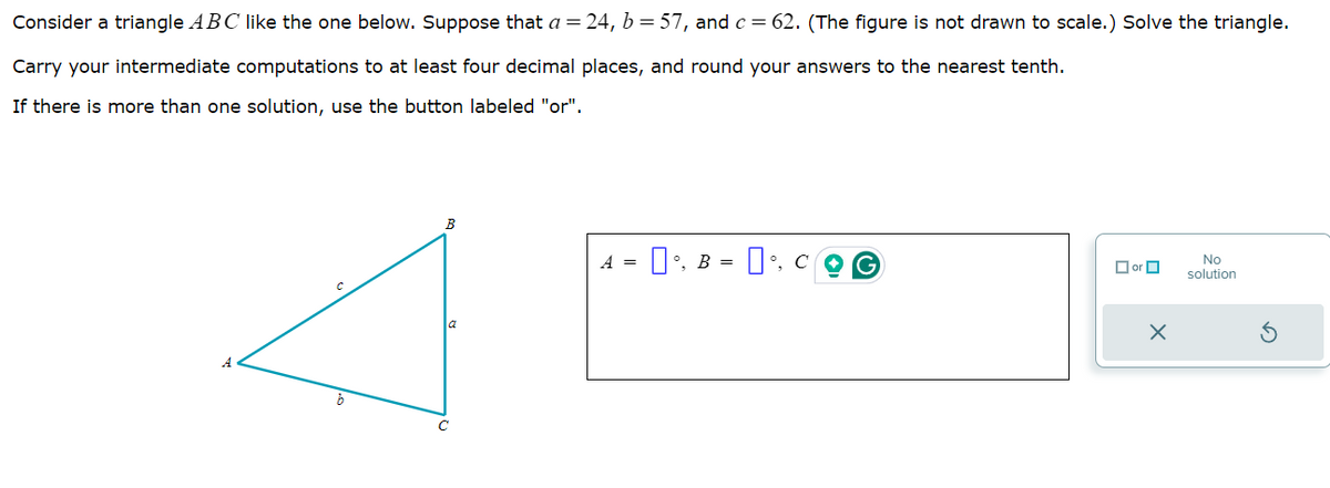 Consider a triangle ABC like the one below. Suppose that a = 24, b = 57, and c = 62. (The figure is not drawn to scale.) Solve the triangle.
Carry your intermediate computations to at least four decimal places, and round your answers to the nearest tenth.
If there is more than one solution, use the button labeled "or".
B
b
с
a
A
'. B =
G
×
No
solution