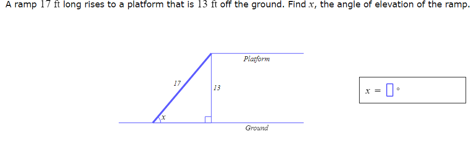 A ramp 17 ft long rises to a platform that is 13 ft off the ground. Find x, the angle of elevation of the ramp.
17
333
13
Platform
Ground
x =
0°