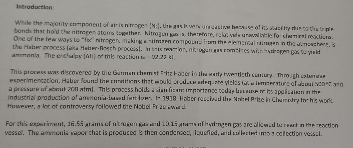 Introduction:
While the majority component of air is nitrogen (N₂), the gas is very unreactive because of its stability due to the triple
bonds that hold the nitrogen atoms together. Nitrogen gas is, therefore, relatively unavailable for chemical reactions.
One of the few ways to "fix" nitrogen, making a nitrogen compound from the elemental nitrogen in the atmosphere, is
the Haber process (aka Haber-Bosch process). In this reaction, nitrogen gas combines with hydrogen gas to yield
ammonia. The enthalpy (AH) of this reaction is -92.22 kJ.
This process was discovered by the German chemist Fritz Haber in the early twentieth century. Through extensive
experimentation, Haber found the conditions that would produce adequate yields (at a temperature of about 500 °C and
a pressure of about 200 atm). This process holds a significant importance today because of its application in the
industrial production of ammonia-based fertilizer. In 1918, Haber received the Nobel Prize in Chemistry for his work.
However, a lot of controversy followed the Nobel Prize award.
For this experiment, 16.55 grams of nitrogen gas and 10.15 grams of hydrogen gas are allowed to react in the reaction
vessel. The ammonia vapor that is produced is then condensed, liquefied, and collected into a collection vessel.