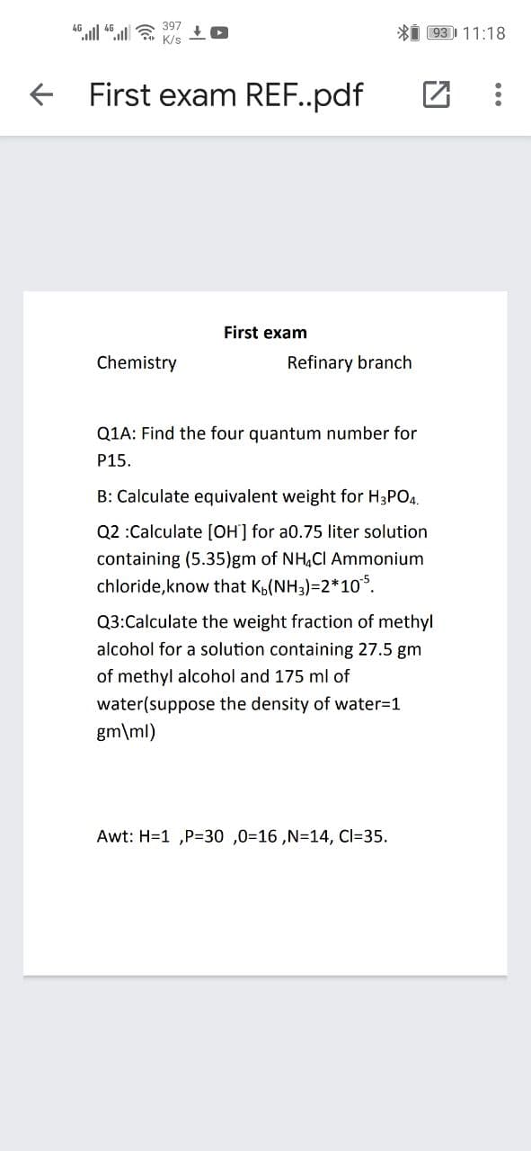 397
Xi 931 11:18
4G
K/s
First exam REF..pdf
First exam
Chemistry
Refinary branch
Q1A: Find the four quantum number for
P15.
B: Calculate equivalent weight for H3PO4.
Q2 :Calculate [OH] for a0.75 liter solution
containing (5.35)gm of NH,CI Ammonium
chloride,know that K,(NH3)=2*10°.
Q3:Calculate the weight fraction of methyl
alcohol for a solution containing 27.5 gm
of methyl alcohol and 175 ml of
water(suppose the density of water=1
gm\ml)
Awt: H=1 ,P=30 ,0=16 ,N=14, Cl=35.
...
