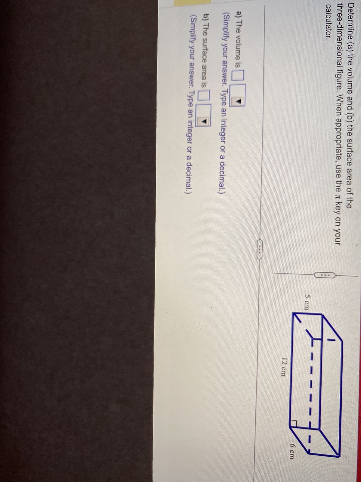 Determine (a) the volume and (b) the surface area of the
three-dimensional figure. When appropriate, use the key on your
calculator.
a) The volume is
(Simplify your answer. Type an integer or a decimal.)
b) The surface area is
(Simplify your answer. Type an integer or a decimal.)
...
5 cm
12 cm
6 cm