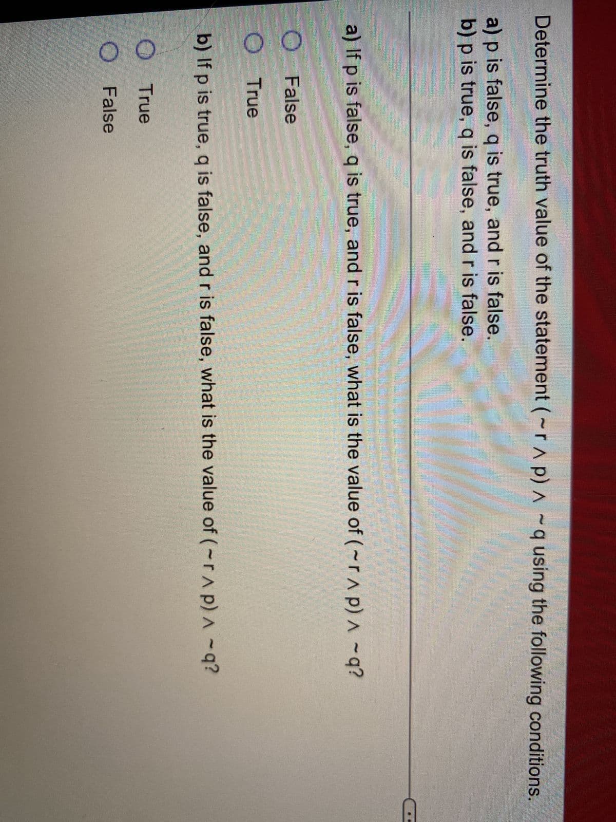 Determine the truth value of the statement (~rAp)
P) A
^ q using the following conditions.
a) p is false, q is true, and r is false.
b) p is true, q is false, and r is false.
a) If p is false, q is true, and r is false, what is the value of (~r^ p) ^ -q?
O
False
O True
P
b) If p is true, q is false, and r is false, what is the value of (~r^p) ^ -q?
True
False
OO