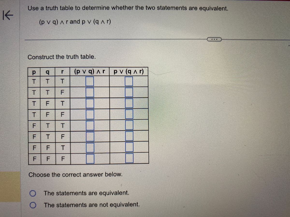 K
Use a truth table to determine whether the two statements are equivalent.
(pv q) Ar and pv (q^r)
Construct the truth table.
2FFFF
р
T
GITIEF
q
TF
LL
T F
F
F
LIT
r (pvq) Ar pv (q^r)
T
F
TFT F
Т
T
F F T
F
F
LL
CLASS
Choose the correct answer below.
The statements are equivalent.
The statements are not equivalent.