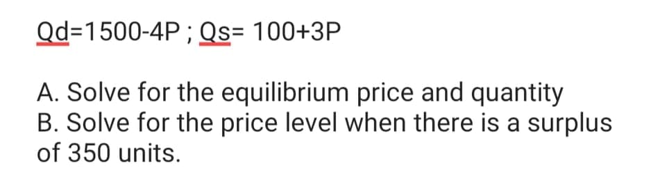 Qd=1500-4P ; Qs= 100+3P
A. Solve for the equilibrium price and quantity
B. Solve for the price level when there is a surplus
of 350 units.
