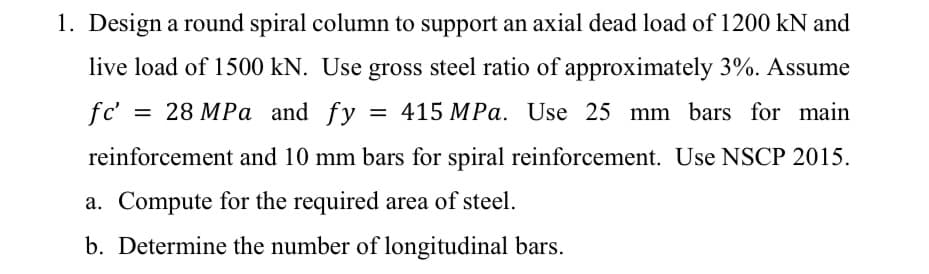 1. Design a round spiral column to support an axial dead load of 1200 kN and
live load of 1500 kN. Use gross steel ratio of approximately 3%. Assume
fc' = 28 MPa and fy = 415 MPa. Use 25 mm bars for main
reinforcement and 10 mm bars for spiral reinforcement. Use NSCP 2015.
a. Compute for the required area of steel.
b. Determine the number of longitudinal bars.