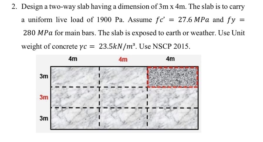 2. Design a two-way slab having a dimension of 3m x 4m. The slab is to carry
a uniform live load of 1900 Pa. Assume fc' =
27.6 MPa and fy =
280 MPa for main bars. The slab is exposed to earth or weather. Use Unit
weight of concrete yc = 23.5kN/m³. Use NSCP 2015.
4m
4m
4m
3m
3m
3m