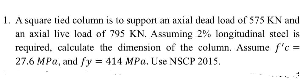 1. A square tied column is to support an axial dead load of 575 KN and
an axial live load of 795 KN. Assuming 2% longitudinal steel is
required, calculate the dimension of the column. Assume f'c =
27.6 MPa, and fy = 414 MPa. Use NSCP 2015.