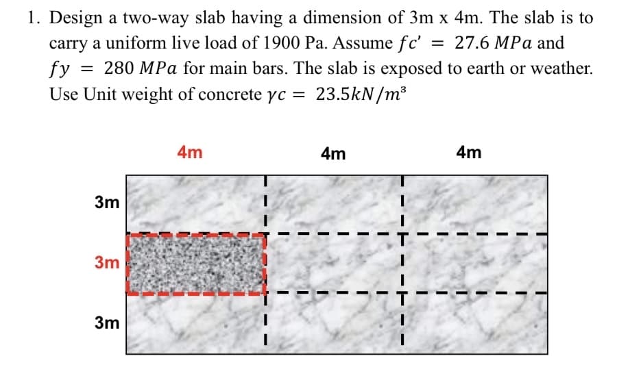1. Design a two-way slab having a dimension of 3m x 4m. The slab is to
carry a uniform live load of 1900 Pa. Assume fc'
fy
= 27.6 MPa and
280 MPa for main bars. The slab is exposed to earth or weather.
Use Unit weight of concrete yc = 23.5kN/m³
3m
3m
3m
4m
4m
4m