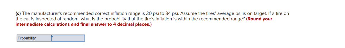 (c) The manufacturer's recommended correct inflation range is 30 psi to 34 psi. Assume the tires' average psi is on target. If a tire on
the car is inspected at random, what is the probability that the tire's inflation is within the recommended range? (Round your
intermediate calculations and final answer to 4 decimal places.)
Probability