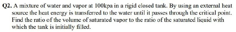 Q2. A mixture of water and vapor at 100kpa in a rigid closed tank. By using an external heat
source the heat energy is transferred to the water until it passes through the critical point.
Find the ratio of the volume of saturated vapor to the ratio of the saturated liquid with
which the tank is initially filled.