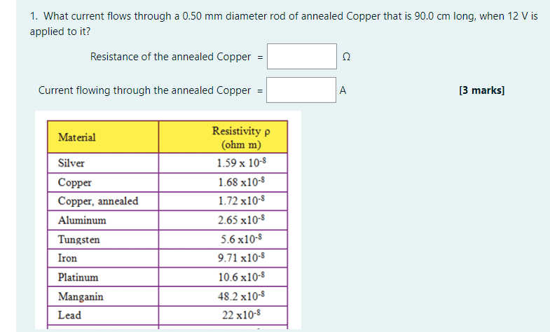 1. What current flows through a 0.50 mm diameter rod of annealed Copper that is 90.0 cm long, when 12 V is
applied to it?
Resistance of the annealed Copper =
Current flowing through the annealed Copper =
A
[3 marks]
Resistivity p
Material
(ohm m)
Silver
1.59 x 10-8
Copper
1.68 x10-8
Copper, annealed
1.72 x10-8
Aluminum
2.65 x10-8
Tungsten
5.6 x10-8
Iron
9.71 x10-8
Platinum
10.6 x10-8
Manganin
48.2 x10-8
Lead
22 x10-8
