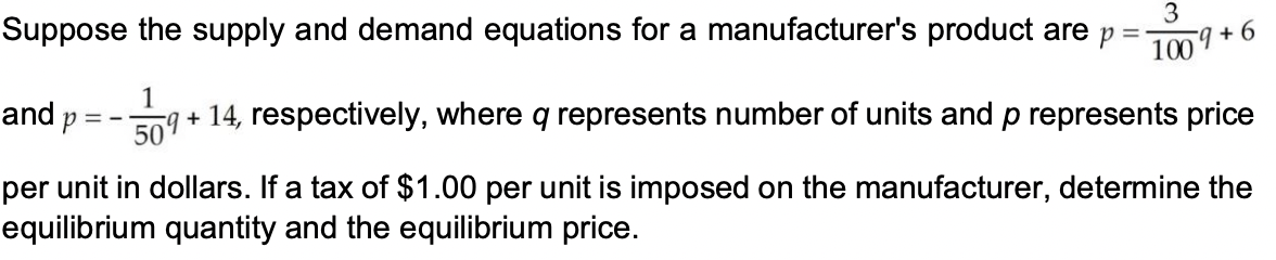 Suppose the supply and demand equations for a manufacturer's product are p
3
-g + 6
100
1
and p
ng + 14, respectively, where q represents number of units and p represents price
per unit in dollars. If a tax of $1.00 per unit is imposed on the manufacturer, determine the
equilibrium quantity and the equilibrium price.
