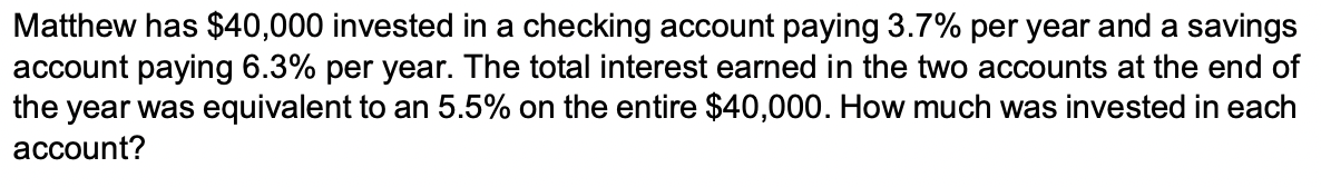 Matthew has $40,000 invested in a checking account paying 3.7% per year and a savings
account paying 6.3% per year. The total interest earned in the two accounts at the end of
the year was equivalent to an 5.5% on the entire $40,000. How much was invested in each
account?

